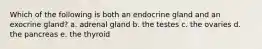 Which of the following is both an endocrine gland and an exocrine gland? a. adrenal gland b. the testes c. the ovaries d. the pancreas e. the thyroid