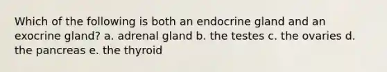 Which of the following is both an endocrine gland and an exocrine gland? a. adrenal gland b. the testes c. the ovaries d. <a href='https://www.questionai.com/knowledge/kITHRba4Cd-the-pancreas' class='anchor-knowledge'>the pancreas</a> e. the thyroid