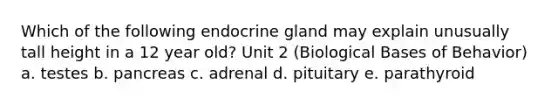 Which of the following endocrine gland may explain unusually tall height in a 12 year old? Unit 2 (Biological Bases of Behavior) a. testes b. pancreas c. adrenal d. pituitary e. parathyroid