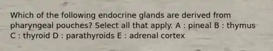 Which of the following endocrine glands are derived from pharyngeal pouches? Select all that apply. A : pineal B : thymus C : thyroid D : parathyroids E : adrenal cortex