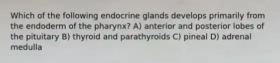 Which of the following endocrine glands develops primarily from the endoderm of the pharynx? A) anterior and posterior lobes of the pituitary B) thyroid and parathyroids C) pineal D) adrenal medulla