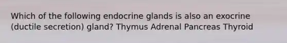 Which of the following endocrine glands is also an exocrine (ductile secretion) gland? Thymus Adrenal Pancreas Thyroid