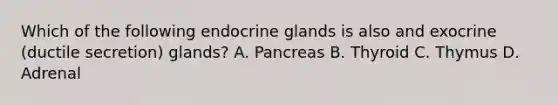 Which of the following endocrine glands is also and exocrine (ductile secretion) glands? A. Pancreas B. Thyroid C. Thymus D. Adrenal