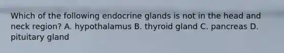 Which of the following endocrine glands is not in the head and neck region? A. hypothalamus B. thyroid gland C. pancreas D. pituitary gland