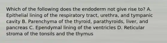 Which of the following does the endoderm not give rise to? A. Epithelial lining of the respiratory tract, urethra, and tympanic cavity B. Parenchyma of the thyroid, parathyroids, liver, and pancreas C. Ependymal lining of the ventricles D. Reticular stroma of the tonsils and the thymus