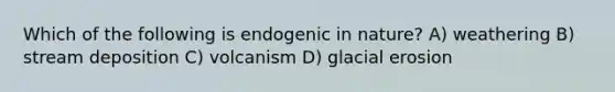 Which of the following is endogenic in nature? A) weathering B) stream deposition C) volcanism D) glacial erosion