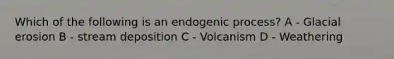 Which of the following is an endogenic process? A - Glacial erosion B - stream deposition C - Volcanism D - Weathering