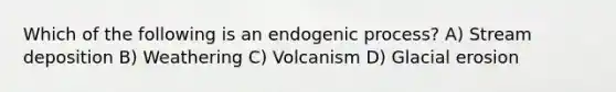 Which of the following is an endogenic process? A) Stream deposition B) Weathering C) Volcanism D) Glacial erosion