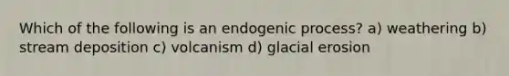 Which of the following is an endogenic process? a) weathering b) stream deposition c) volcanism d) glacial erosion