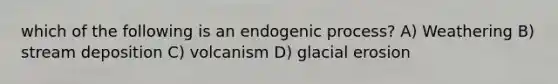 which of the following is an endogenic process? A) Weathering B) stream deposition C) volcanism D) glacial erosion