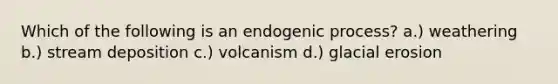 Which of the following is an endogenic process? a.) weathering b.) stream deposition c.) volcanism d.) glacial erosion