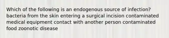 Which of the following is an endogenous source of infection? bacteria from the skin entering a surgical incision contaminated medical equipment contact with another person contaminated food zoonotic disease