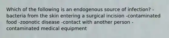 Which of the following is an endogenous source of infection? -bacteria from the skin entering a surgical incision -contaminated food -zoonotic disease -contact with another person -contaminated medical equipment