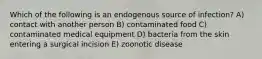 Which of the following is an endogenous source of infection? A) contact with another person B) contaminated food C) contaminated medical equipment D) bacteria from the skin entering a surgical incision E) zoonotic disease