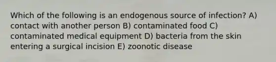 Which of the following is an endogenous source of infection? A) contact with another person B) contaminated food C) contaminated medical equipment D) bacteria from the skin entering a surgical incision E) zoonotic disease