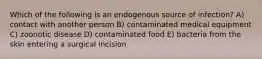 Which of the following is an endogenous source of infection? A) contact with another person B) contaminated medical equipment C) zoonotic disease D) contaminated food E) bacteria from the skin entering a surgical incision