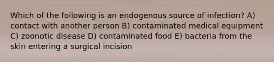 Which of the following is an endogenous source of infection? A) contact with another person B) contaminated medical equipment C) zoonotic disease D) contaminated food E) bacteria from the skin entering a surgical incision