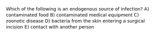 Which of the following is an endogenous source of infection? A) contaminated food B) contaminated medical equipment C) zoonotic disease D) bacteria from the skin entering a surgical incision E) contact with another person