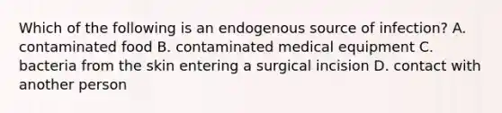 Which of the following is an endogenous source of infection? A. contaminated food B. contaminated medical equipment C. bacteria from the skin entering a surgical incision D. contact with another person