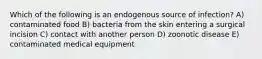 Which of the following is an endogenous source of infection? A) contaminated food B) bacteria from the skin entering a surgical incision C) contact with another person D) zoonotic disease E) contaminated medical equipment