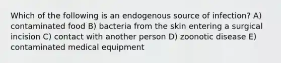 Which of the following is an endogenous source of infection? A) contaminated food B) bacteria from the skin entering a surgical incision C) contact with another person D) zoonotic disease E) contaminated medical equipment