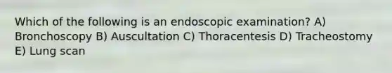 Which of the following is an endoscopic examination? A) Bronchoscopy B) Auscultation C) Thoracentesis D) Tracheostomy E) Lung scan