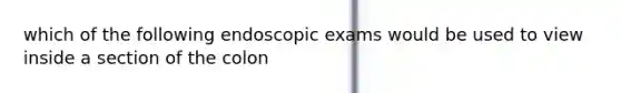 which of the following endoscopic exams would be used to view inside a section of the colon