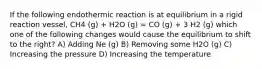 If the following endothermic reaction is at equilibrium in a rigid reaction vessel, CH4 (g) + H2O (g) = CO (g) + 3 H2 (g) which one of the following changes would cause the equilibrium to shift to the right? A) Adding Ne (g) B) Removing some H2O (g) C) Increasing the pressure D) Increasing the temperature