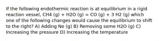 If the following endothermic reaction is at equilibrium in a rigid reaction vessel, CH4 (g) + H2O (g) = CO (g) + 3 H2 (g) which one of the following changes would cause the equilibrium to shift to the right? A) Adding Ne (g) B) Removing some H2O (g) C) Increasing the pressure D) Increasing the temperature