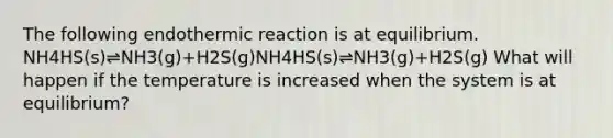 The following endothermic reaction is at equilibrium. NH4HS(s)⇌NH3(g)+H2S(g)NH4HS(s)⇌NH3(g)+H2S(g) What will happen if the temperature is increased when the system is at equilibrium?