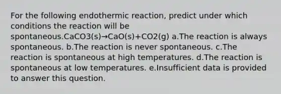 For the following endothermic reaction, predict under which conditions the reaction will be spontaneous.CaCO3(s)→CaO(s)+CO2(g) a.The reaction is always spontaneous. b.The reaction is never spontaneous. c.The reaction is spontaneous at high temperatures. d.The reaction is spontaneous at low temperatures. e.Insufficient data is provided to answer this question.