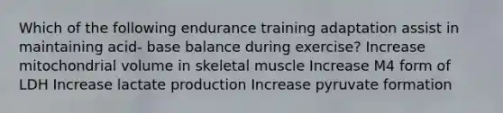 Which of the following endurance training adaptation assist in maintaining acid- base balance during exercise? Increase mitochondrial volume in skeletal muscle Increase M4 form of LDH Increase lactate production Increase pyruvate formation