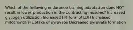 Which of the following endurance training adaptation does NOT result in lower production in the contracting muscles? Increased glycogen utilization Increased H4 form of LDH Increased mitochondrial uptake of pyruvate Decreased pyruvate formation