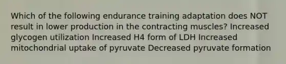 Which of the following endurance training adaptation does NOT result in lower production in the contracting muscles? Increased glycogen utilization Increased H4 form of LDH Increased mitochondrial uptake of pyruvate Decreased pyruvate formation