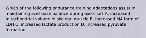 Which of the following endurance training adaptations assist in maintaining acid-base balance during exercise? A. increased mitochondrial volume in skeletal muscle B. increased M4 form of LDH C. increased lactate production D. increased pyruvate formation