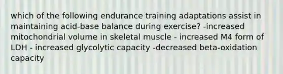 which of the following endurance training adaptations assist in maintaining acid-base balance during exercise? -increased mitochondrial volume in skeletal muscle - increased M4 form of LDH - increased glycolytic capacity -decreased beta-oxidation capacity