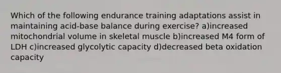 Which of the following endurance training adaptations assist in maintaining acid-base balance during exercise? a)increased mitochondrial volume in skeletal muscle b)increased M4 form of LDH c)increased glycolytic capacity d)decreased beta oxidation capacity