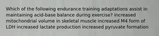 Which of the following endurance training adaptations assist in maintaining acid-base balance during exercise? increased mitochondrial volume in skeletal muscle increased M4 form of LDH increased lactate production increased pyruvate formation