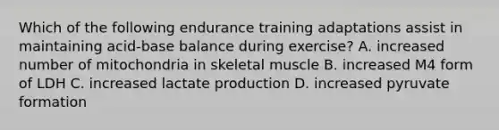 Which of the following endurance training adaptations assist in maintaining acid-base balance during exercise? A. increased number of mitochondria in skeletal muscle B. increased M4 form of LDH C. increased lactate production D. increased pyruvate formation