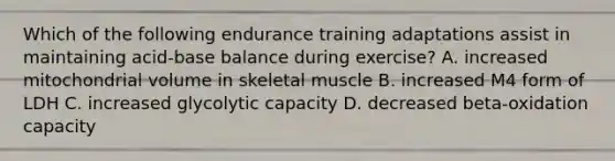 Which of the following endurance training adaptations assist in maintaining acid-base balance during exercise? A. increased mitochondrial volume in skeletal muscle B. increased M4 form of LDH C. increased glycolytic capacity D. decreased beta-oxidation capacity