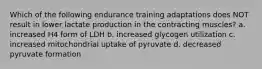 Which of the following endurance training adaptations does NOT result in lower lactate production in the contracting muscles? a. increased H4 form of LDH b. increased glycogen utilization c. increased mitochondrial uptake of pyruvate d. decreased pyruvate formation