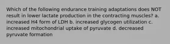 Which of the following endurance training adaptations does NOT result in lower lactate production in the contracting muscles? a. increased H4 form of LDH b. increased glycogen utilization c. increased mitochondrial uptake of pyruvate d. decreased pyruvate formation