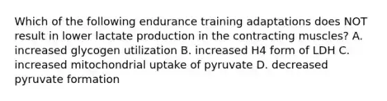 Which of the following endurance training adaptations does NOT result in lower lactate production in the contracting muscles? A. increased glycogen utilization B. increased H4 form of LDH C. increased mitochondrial uptake of pyruvate D. decreased pyruvate formation