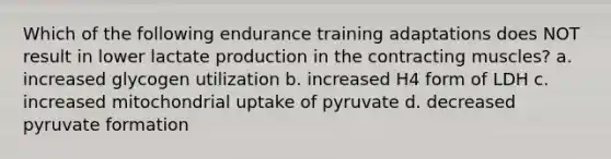 Which of the following endurance training adaptations does NOT result in lower lactate production in the contracting muscles? a. increased glycogen utilization b. increased H4 form of LDH c. increased mitochondrial uptake of pyruvate d. decreased pyruvate formation