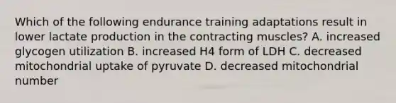 Which of the following endurance training adaptations result in lower lactate production in the contracting muscles? A. increased glycogen utilization B. increased H4 form of LDH C. decreased mitochondrial uptake of pyruvate D. decreased mitochondrial number