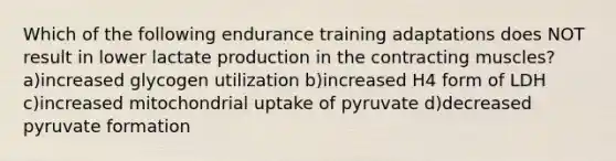 Which of the following endurance training adaptations does NOT result in lower lactate production in the contracting muscles? a)increased glycogen utilization b)increased H4 form of LDH c)increased mitochondrial uptake of pyruvate d)decreased pyruvate formation