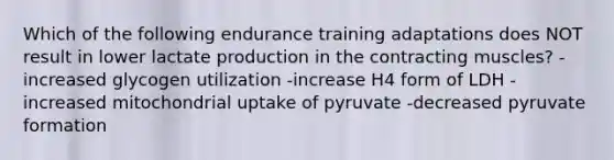 Which of the following endurance training adaptations does NOT result in lower lactate production in the contracting muscles? -increased glycogen utilization -increase H4 form of LDH -increased mitochondrial uptake of pyruvate -decreased pyruvate formation