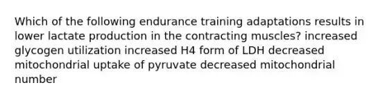 Which of the following endurance training adaptations results in lower lactate production in the contracting muscles? increased glycogen utilization increased H4 form of LDH decreased mitochondrial uptake of pyruvate decreased mitochondrial number