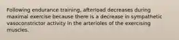 Following endurance training, afterload decreases during maximal exercise because there is a decrease in sympathetic vasoconstrictor activity in the arterioles of the exercising muscles.