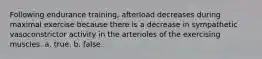 Following endurance training, afterload decreases during maximal exercise because there is a decrease in sympathetic vasoconstrictor activity in the arterioles of the exercising muscles. a. true. b. false.